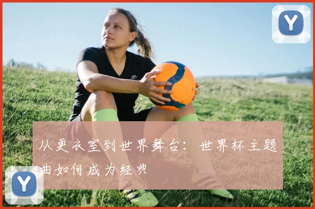 从更衣室到世界舞台：世界杯主题曲如何成为经典