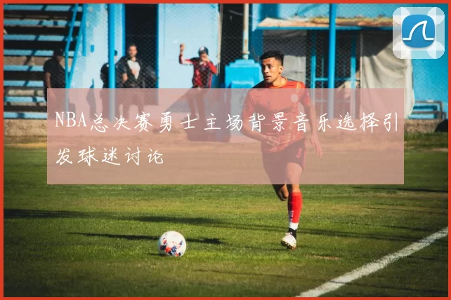 NBA总决赛勇士主场背景音乐选择引发球迷讨论