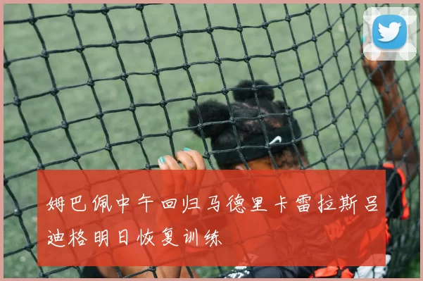 姆巴佩中午回归马德里卡雷拉斯吕迪格明日恢复训练