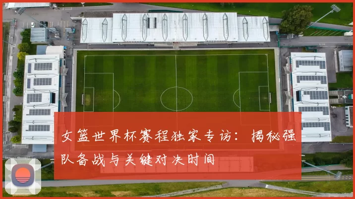 女篮世界杯赛程独家专访：揭秘强队备战与关键对决时间