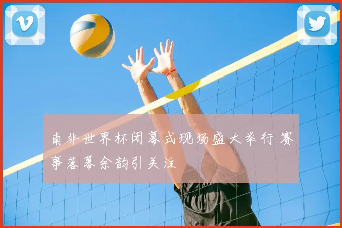 南非世界杯闭幕式现场盛大举行 赛事落幕余韵引关注