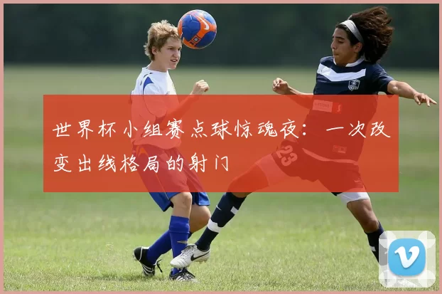 世界杯小组赛点球惊魂夜:一次改变出线格局的射门