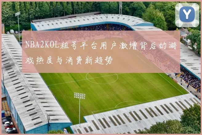 NBA2KOL租号平台用户激增背后的游戏热度与消费新趋势