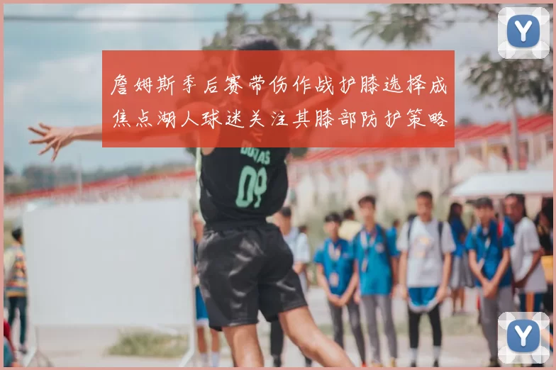 詹姆斯季后赛带伤作战护膝选择成焦点湖人球迷关注其膝部防护策略