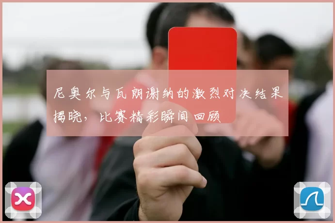 尼奥尔与瓦朗谢纳的激烈对决结果揭晓,比赛精彩瞬间回顾