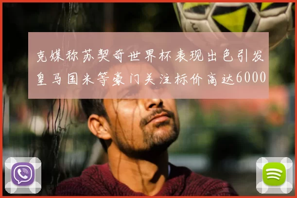 克媒称苏契奇世界杯表现出色引发皇马国米等豪门关注标价高达6000万欧