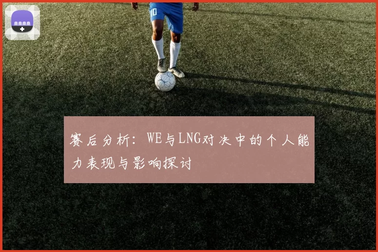 赛后分析:WE与LNG对决中的个人能力表现与影响探讨