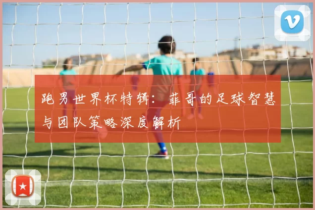 跑男世界杯特辑：菲哥的足球智慧与团队策略深度解析