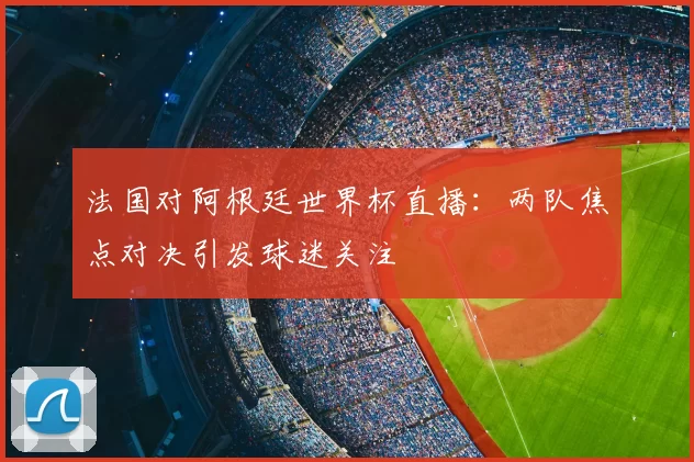 法国对阿根廷世界杯直播：两队焦点对决引发球迷关注