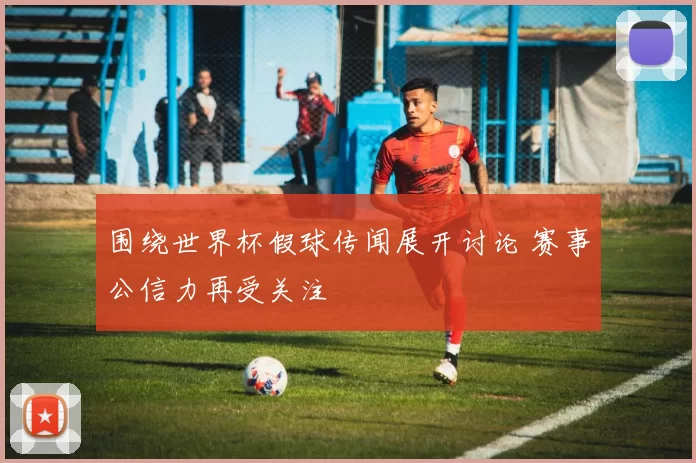 围绕世界杯假球传闻展开讨论 赛事公信力再受关注