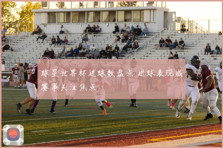球星世界杯进球数盘点 进球表现成赛事关注焦点