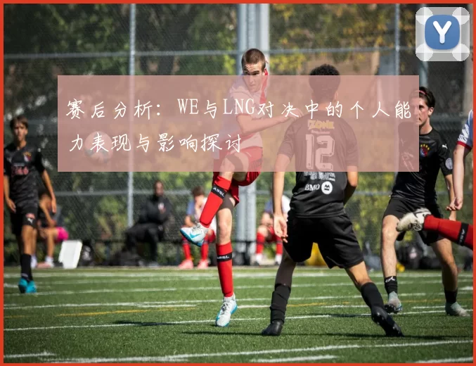 赛后分析:WE与LNG对决中的个人能力表现与影响探讨