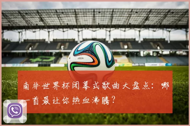 南非世界杯闭幕式歌曲大盘点：哪一首最让你热血沸腾？