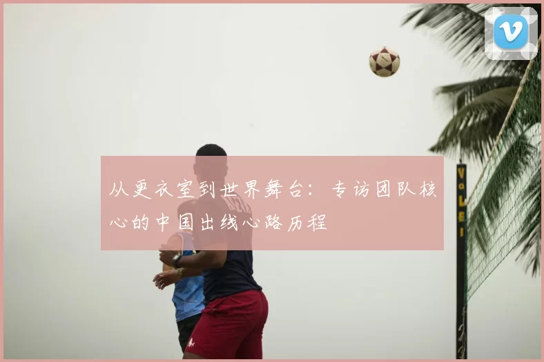 从更衣室到世界舞台：专访团队核心的中国出线心路历程