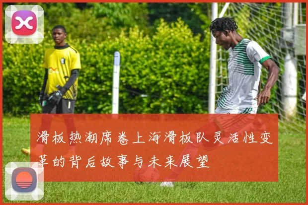 滑板热潮席卷上海滑板队灵活性变革的背后故事与未来展望
