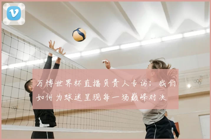 万博世界杯直播负责人专访：我们如何为球迷呈现每一场巅峰对决