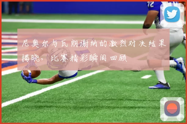 尼奥尔与瓦朗谢纳的激烈对决结果揭晓，比赛精彩瞬间回顾