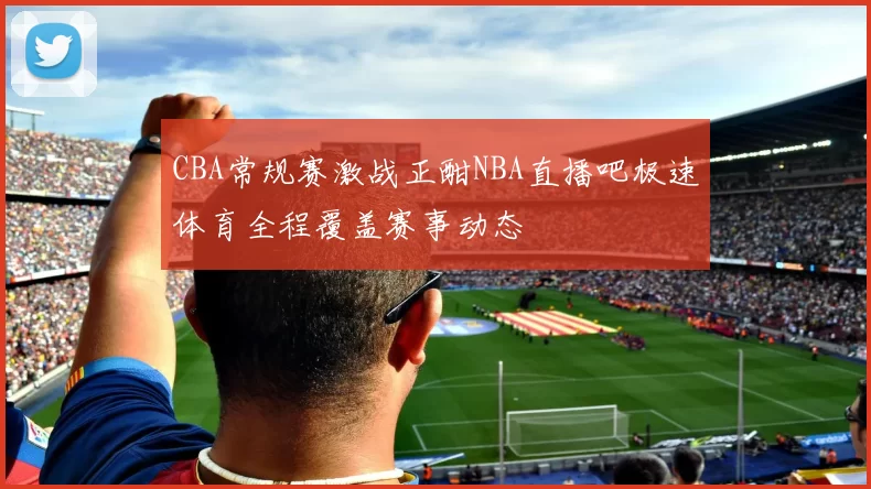 CBA常规赛激战正酣NBA直播吧极速体育全程覆盖赛事动态