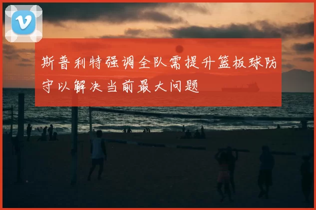 斯普利特强调全队需提升篮板球防守以解决当前最大问题