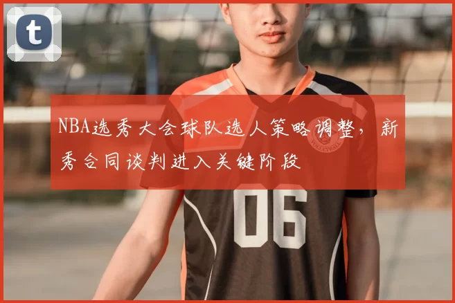NBA选秀大会球队选人策略调整,新秀合同谈判进入关键阶段