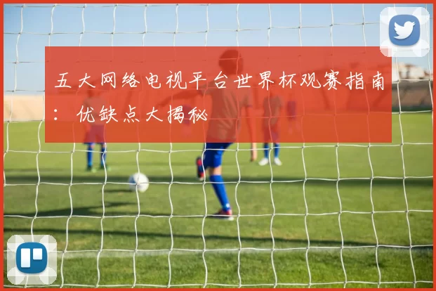 五大网络电视平台世界杯观赛指南：优缺点大揭秘