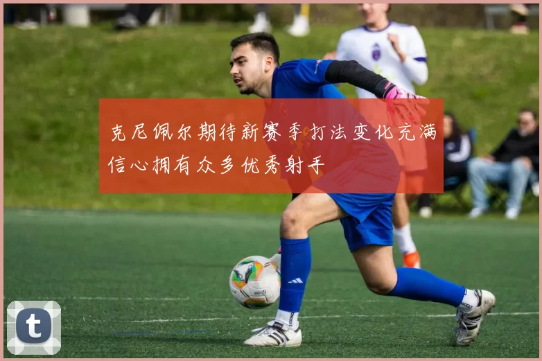 克尼佩尔期待新赛季打法变化充满信心拥有众多优秀射手