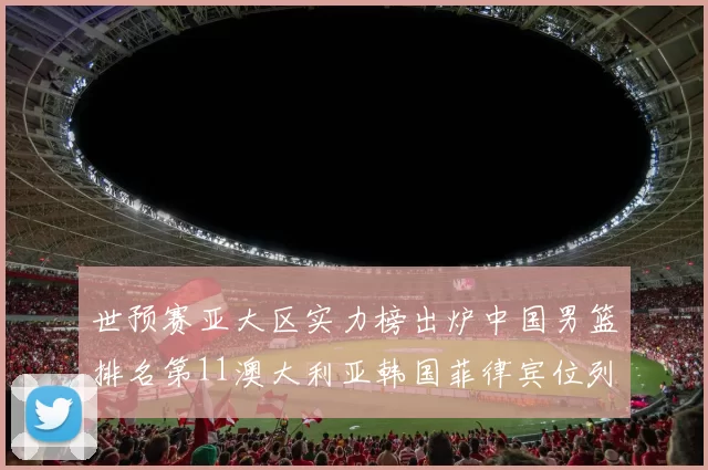 世预赛亚大区实力榜出炉中国男篮排名第11澳大利亚韩国菲律宾位列前三