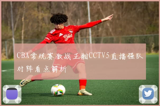 CBA常规赛激战正酣CCTV5直播强队对阵看点解析