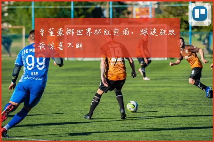 李董豪掷世界杯红包雨，球迷狂欢夜惊喜不断