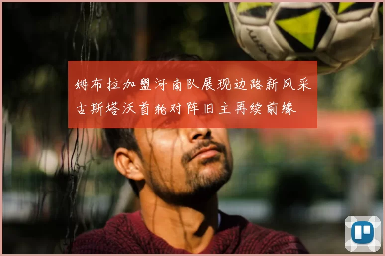姆布拉加盟河南队展现边路新风采古斯塔沃首轮对阵旧主再续前缘