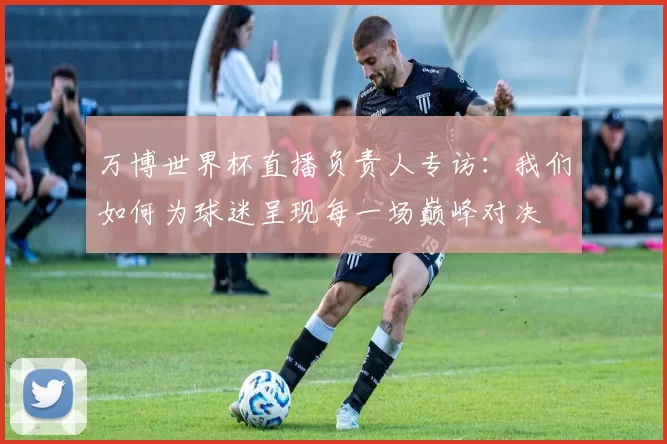 万博世界杯直播负责人专访：我们如何为球迷呈现每一场巅峰对决