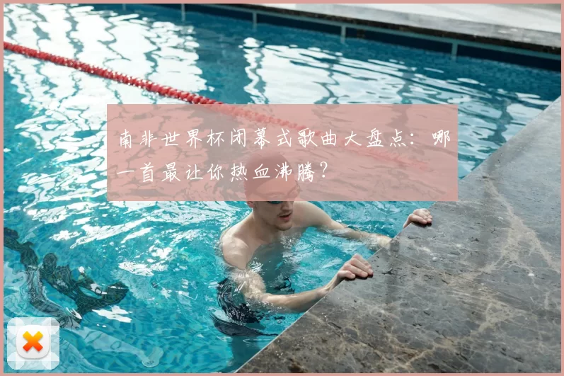 南非世界杯闭幕式歌曲大盘点：哪一首最让你热血沸腾？