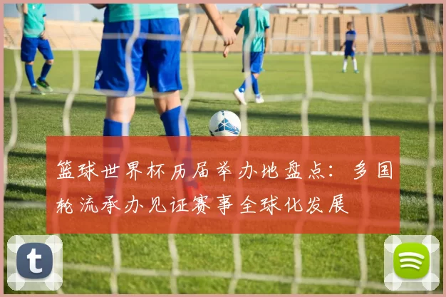 篮球世界杯历届举办地盘点：多国轮流承办见证赛事全球化发展
