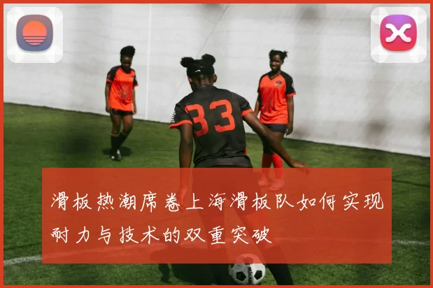 滑板热潮席卷上海滑板队如何实现耐力与技术的双重突破