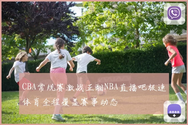 CBA常规赛激战正酣NBA直播吧极速体育全程覆盖赛事动态