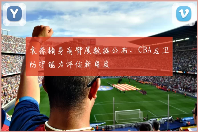 袁春楠身高臂展数据公布,CBA后卫防守能力评估新角度