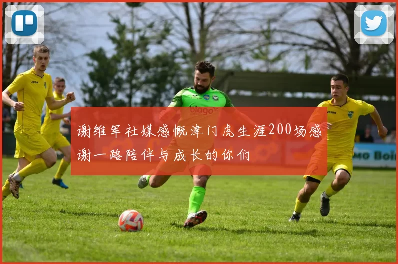 谢维军社媒感慨津门虎生涯200场感谢一路陪伴与成长的你们